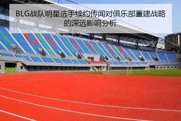 BLG战队明星选手续约传闻对俱乐部重建战略的深远影响分析