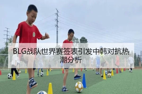 BLG战队世界赛签表引发中韩对抗热潮分析